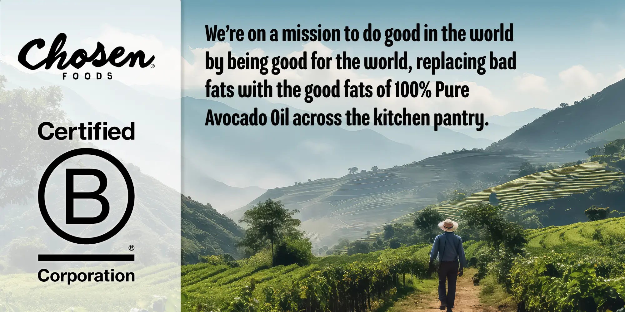 Chosen foods, certified B corporation, we're on a mission to do good in the world by being good for the world, replacing bad fats with the good fats of 100% Pure Avocado Oil across the kitchen pantry.